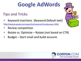 Google AdWords
Tips and Tricks
• Keyword insertions {Keyword:Default text}
http://adwords.google.com/support/bin/answer.py?hl=en&answer=74996

• Review competition
• Rotate vs. Optimize – Rotate (not based on CTR)
• Budget – Start small and build account.
 