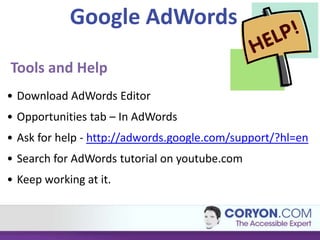 Google AdWords

Tools and Help
• Download AdWords Editor
• Opportunities tab – In AdWords
• Ask for help - http://adwords.google.com/support/?hl=en
• Search for AdWords tutorial on youtube.com
• Keep working at it.
 
