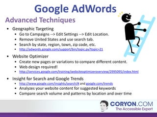 Google AdWords
Advanced Techniques
• Geographic Targeting
   • Go to Campaigns --> Edit Settings --> Edit Location.
   • Remove United States and use search tab.
   • Search by state, region, town, zip code, etc.
   • http://adwords.google.com/support/bin/topic.py?topic=21

• Website Optimizer
   • Create new pages or variations to compare different content.
   • Web design required!
   • http://services.google.com/training/websiteoptimizeroverview/2995095/index.html

• Insight for Search and Google Trends
   • http://www.google.com/insights/search/# and google.com/trends
   • Analyzes your website content for suggested keywords
   • Compare search volume and patterns by location and over time
 