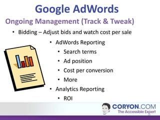Google AdWords
Ongoing Management (Track & Tweak)
 • Bidding – Adjust bids and watch cost per sale
               • AdWords Reporting
                  • Search terms
                  • Ad position
                  • Cost per conversion
                  • More
               • Analytics Reporting
                  • ROI

                                                   18
 