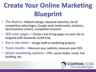 Create Your Online Marketing
           Blueprint
• The Basics– Website design, keyword selection, list of
  competitive advantages, Google tools (webmaster, analytics,
  local business center), competitor research.
• SEO your pages – Create a list of top pages on your site to
  targeted with keywords, build links.
• Put in the time – Assign staff to marketing projects.
• Track results – Measure your website, measure your ROI.
• Select marketing options – PPC, social media, email, link
  building, etc.


                                                                19
 