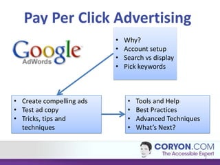 Pay Per Click Advertising
                          •   Why?
                          •   Account setup
                          •   Search vs display
                          •   Pick keywords



• Create compelling ads        •   Tools and Help
• Test ad copy                 •   Best Practices
• Tricks, tips and             •   Advanced Techniques
  techniques                   •   What’s Next?


                                                         2
 