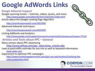 Google AdWords Links
Google Adwords Support
Google Learning Center – Tutorials, videos, quizes, and more.
    http://www.google.com/adwords/learningcenter/index.html
Article about the Google Landing Page Algorithm
    http://searchenginewatch.com/3622950
Advanced Adwords techniques
    http://searchenginewatch.com/3622950
Linking AdWords and Analytics
    http://www.google.com/support/conversionuniversity/bin/answer.py?answer=77123
Articles and Tools about PPC – General
Many articles about PPC advertising
    http://www.selfseo.com/ppc_advertising_articles.php
Look at paid traffic estimate for any site as well as keyword information.
    www.spyfu.com
Experiment to optimize PPC campaigns
    http://www.marketingexperiments.com/ppc-seo-optimization/clarifying-the-
    value-proposition.html
 