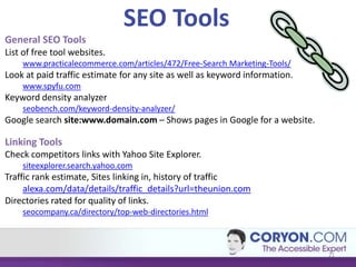 SEO Tools
General SEO Tools
List of free tool websites.
    www.practicalecommerce.com/articles/472/Free-Search Marketing-Tools/
Look at paid traffic estimate for any site as well as keyword information.
    www.spyfu.com
Keyword density analyzer
    seobench.com/keyword-density-analyzer/
Google search site:www.domain.com – Shows pages in Google for a website.

Linking Tools
Check competitors links with Yahoo Site Explorer.
    siteexplorer.search.yahoo.com
Traffic rank estimate, Sites linking in, history of traffic
     alexa.com/data/details/traffic_details?url=theunion.com
Directories rated for quality of links.
    seocompany.ca/directory/top-web-directories.html



                                                                             21
 
