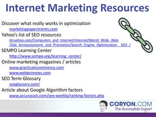 Internet Marketing Resources
Discover what really works in optimization
   marketingexperiments.com
Yahoo’s list of SEO resources
   dir.yahoo.com/Computers_and_Internet/Internet/World_Wide_Web
   /Site_Announcement_and_Promotion/Search_Engine_Optimization__SEO_/
SEMPO Learning Center
   http://www.sempo.org/learning_center/
Online marketing magazines / articles
   www.practicalecommerce.com
   www.webpronews.com
SEO Term Glossary
   seoglossary.com/
Article about Google Algorithm factors
   www.accuracast.com/seo-weekly/ranking-factors.php


                                                                        22
 