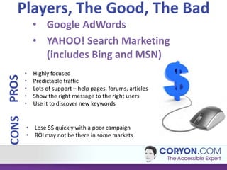 Players, The Good, The Bad
           • Google AdWords
           • YAHOO! Search Marketing
             (includes Bing and MSN)
       •   Highly focused
PROS




       •   Predictable traffic
       •   Lots of support – help pages, forums, articles
       •   Show the right message to the right users
       •   Use it to discover new keywords
CONS




       • Lose $$ quickly with a poor campaign
       • ROI may not be there in some markets
 