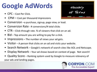 Google AdWords
•   CPC – Cost Per Click.
•    CPM – Cost per thousand impressions
•   Conversion –a purchase, signup, page view, or lead.
•   Conversion Rate - # conversions/# total clicks
•   CTR – Click-through rate. % of viewers that click on an ad.
•   Bid – Top amount you are willing to pay for a click.
•   Impressions – The number of views your ad gets.
•   Visitor – A person that clicks on an ad and visits your website.
•   Search Network – Google’s network of search sites like AOL and Netscape.
•   Display Network – Your ad shows based on context of page. Not search!
•   Quality Score – Ranking system used by Google to measure relevancy of
your ads and landing pages.
 