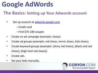 Google AdWords
The Basics: Setting up Your Adwords account
 •    Set up account at adwords.google.com
         – Credit card
         – Find $75-100 coupon
 •   Create an ad campaign (example: shoes).
 •   Create ad groups (example: red shoes, tennis shoes, kids shoes).
 •   Create keyword groups (example: [shiny red shoes], [black and red
     shoes], [high heel red shoes])
 •   Create ads.
 •   Set your bids manually.
 