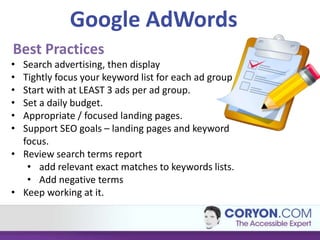 Google AdWords
Best Practices
• Search advertising, then display
• Tightly focus your keyword list for each ad group
• Start with at LEAST 3 ads per ad group.
• Set a daily budget.
• Appropriate / focused landing pages.
• Support SEO goals – landing pages and keyword
  focus.
• Review search terms report
   • add relevant exact matches to keywords lists.
   • Add negative terms
• Keep working at it.
 