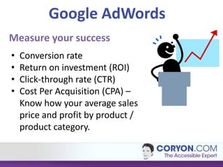 Google AdWords
Measure your success
•   Conversion rate
•   Return on investment (ROI)
•   Click-through rate (CTR)
•   Cost Per Acquisition (CPA) –
    Know how your average sales
    price and profit by product /
    product category.
 
