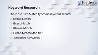 Keyword Research
There are Five Match types of keyword search
❑ Broad Match
❑ Exact Match
❑ Phrase Match
❑ Broad Match Modifier
❑ Negative Keywords
5
 