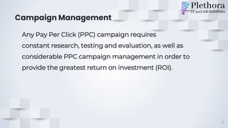 Campaign Management
Any Pay Per Click (PPC) campaign requires
constant research, testing and evaluation, as well as
considerable PPC campaign management in order to
provide the greatest return on investment (ROI).
7
 