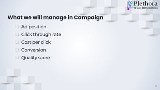 What we will manage in Campaign
❑ Ad position
❑ Click through rate
❑ Cost per click
❑ Conversion
❑ Quality score
9
 