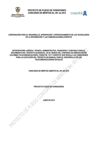 PROYECTO DE PLIEGO DE CONDICIONES
CONCURSO DE MÉRITOS No. 001 de 2012
CORPORACIÓN PARA EL DESARROLLO, APROPIACIÓN Y APROVECHAMIENTO DE LAS TECNOLOGÍAS
DE LA INFORMACIÓN Y LAS COMUNICACIONES-CORPOTIC
INTERVENTORÍA JURÍDICA, TÉCNICA, ADMINISTRATIVA, FINANCIERA Y CONTABLE PARA EL
SEGUIMIENTO DEL TERCER PLAN BIANUAL, EN EL MARCO DEL CONVENIO CELEBRADO ENTRE
COLOMBIA TELECOMUNICACIONES, FONDO DE TIC Y CORPOTIC QUE REGULA LAS CONDICIONES
PARA LA EJECUCIÓN DEL TERCER PLAN BIANUAL PARA EL DESARROLLO DE LAS
TELECOMUNICACIONES SOCIALES
CONCURSO DE MÉRITOS ABIERTO No. 001 DE 2012
PROYECTO PLIEGO DE CONDICIONES
JUNIO DE 2012
 