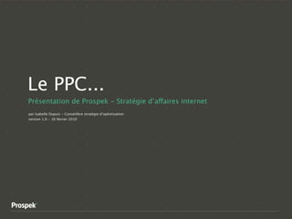 Le PPC...
Présentation de Prospek - Stratégie d’affaires internet
par Isabelle Dupuis - Conseillère stratégie d’optimisation
version 1.0 - 16 février 2010




                                                             1
 