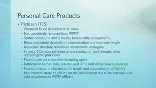Personal Care Products
• Triclosan (TCS)
– Chemical found in antibacterial soap
– Not completely removed from WWTP
– Stable compound and is readily bioavailable to organisms
– Bioaccumulation depends on concentration and exposure length
– Molecular structure resembles nonsteroidal estrogens
– In tests, TCS reduced testosterone production and disrupts other
steroidogenic processes
– Found to be an endocrine disrupting agent
– Detected in human milk, plasma, and urine indicating bioaccumulation
– Found to result in changes to fin length and masculination of fish fry
– Important to study its affects on the environment due to its extensive use
and occurrence in WWTP effluent
 