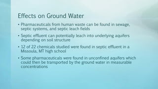 Effects on Ground Water
• Pharmaceuticals from human waste can be found in sewage,
septic systems, and septic leach fields
• Septic effluent can potentially leach into underlying aquifers
depending on soil structure
• 12 of 22 chemicals studied were found in septic effluent in a
Missoula, MT high school
• Some pharmaceuticals were found in unconfined aquifers which
could then be transported by the ground water in measurable
concentrations
 