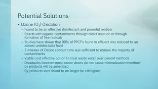 Potential Solutions
• Ozone (O3) Oxidation
– Found to be an effective disinfectant and powerful oxidizer
– Reacts with organic contaminants through direct reaction or through
formation of free radicals
– Studies have shown that 90% of PPCP’s found in effluent was reduced to an
almost undetectable level
– 2 minutes of Ozone contact time was sufficient to remove the majority of
contaminants
– Viable cost effective option to treat waste water over current methods
– Drawbacks however-most ozone doses do not cause mineralization therefore
by products will be generated
– By-products were found to no longer be estrogenic
 