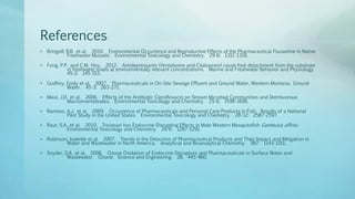 References
• Bringolf, R.B. et al. 2010. Environmental Occurrence and Reproductive Effects of the Pharmaceutical Fluoxetine in Native
Freshwater Mussels. Environmental Toxicology and Chemistry. 29-6: 1311-1318.
• Fong, P.P. and C.M. Hoy. 2012. Antidepressants (Venlafaxine and Citalopram) cause foot detachment from the substrate
in freshwater snails at environmentally relevant concentrations. Marine and Freshwater Behavior and Physiology.
45-2: 145-153.
• Godfrey, Emily et al. 2007. Pharmaceuticals in On-Site Sewage Effluent and Ground Water, Western Montana. Ground
Water. 45-3: 263-271.
• Maul, J.D. et al. 2006. Effects of the Anitbiotic Ciprofloxacin on Stream Microbial Communities and Detritivorous
Macroinvertebrates. Environmental Toxicology and Chemistry. 25-6: 1598-1606.
• Ramirez, A.J. et al. 2009. Occurrence of Pharmaceuticals and Personal Care Products in Fish: Results of a National
Pilot Study in the United States. Environmental Toxicology and Chemistry. 28-12: 2587-2597.
• Raut, S.A. et al. 2010. Triclosan has Endocrine-Disrupting Effects in Male Western Mosquitofish Gambusia affinis.
Environmental Toxicology and Chemistry. 29-6: 1287-1291.
• Robinson, Isabelle et al. 2007. Trends in the Detection of Pharmaceutical Products and Their Impact and Mitigation in
Water and Wastewater in North America. Analytical and Bioanalytical Chemistry. 387: 1143-1151.
• Snyder, S.A. et al. 2006. Ozone Oxidation of Endocrine Disruptors and Pharmaceuticals in Surface Water and
Wastewater. Ozone: Science and Engineering. 28: 445-460.
 