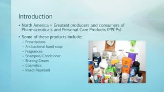 Introduction
• North America = Greatest producers and consumers of
Pharmaceuticals and Personal Care Products (PPCPs)
• Some of these products include;
– Prescriptions
– Antibacterial hand soap
– Fragrances
– Shampoo/Conditioner
– Shaving Cream
– Cosmetics
– Insect Repellant
 