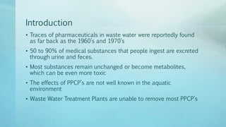Introduction
• Traces of pharmaceuticals in waste water were reportedly found
as far back as the 1960’s and 1970’s
• 50 to 90% of medical substances that people ingest are excreted
through urine and feces.
• Most substances remain unchanged or become metabolites,
which can be even more toxic
• The effects of PPCP’s are not well known in the aquatic
environment
• Waste Water Treatment Plants are unable to remove most PPCP’s
 