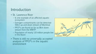 Introduction
• St. Lawrence River
– Is one example of an affected aquatic
ecosystem
– Estrogen contaminants can be detected
50km up and down stream of Montreal
– PPCP’s are found as far as 8km down
stream from the WWTP
– Population of nearly 1.8 million people live
in the Basin
• There is still no universally accepted
analysis of PPCP’s in the aquatic
environment
 