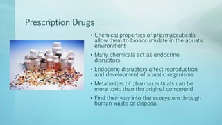 Prescription Drugs
• Chemical properties of pharmaceuticals
allow them to bioaccumulate in the aquatic
environment
• Many chemicals act as endocrine
disruptors
• Endocrine disruptors affect reproduction
and development of aquatic organisms
• Metabolites of pharmaceuticals can be
more toxic than the original compound
• Find their way into the ecosystem through
human waste or disposal
 