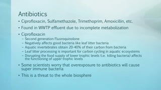 Antibiotics
• Ciprofloxacin, Sulfamethazole, Trimethoprim, Amoxicillin, etc.
• Found in WWTP effluent due to incomplete metabolization
• Ciprofloxacin
– Second generation Fluoroquinolone
– Negatively affects good bacteria like leaf litter bacteria
– Aquatic invertebrates obtain 20-40% of their carbon from bacteria
– Leaf litter processing is important for carbon cycling in aquatic ecosystems
– Disrupting the food supply of lower trophic levels (i.e. killing bacteria) affects
the functioning of upper trophic levels
• Some scientists worry that overexposure to antibiotics will cause
super immune bacteria
• This is a threat to the whole biosphere
 