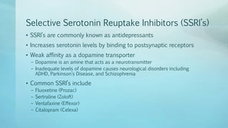 Selective Serotonin Reuptake Inhibitors (SSRI’s)
• SSRI’s are commonly known as antidepressants
• Increases serotonin levels by binding to postsynaptic receptors
• Weak affinity as a dopamine transporter
– Dopamine is an amine that acts as a neurotransmitter
– Inadequate levels of dopamine causes neurological disorders including
ADHD, Parkinson’s Disease, and Schizophrenia
• Common SSRI’s include
– Fluoxetine (Prozac)
– Sertraline (Zoloft)
– Venlafaxine (Effexor)
– Citalopram (Celexa)
 