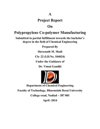 A
Project Report
On
Polypropylene Co-polymer Manufacturing
Submitted in partial fulfillment towards the bachelor’s
degree in the field of Chemical Engineering
Prepared By
Shreenath M. Modi
Ch- 22 (I.D.No. 104024)
Under the Guidance of
Dr. Vimal Gandhi
Department of Chemical Engineering
Faculty of Technology, Dharmsinh Desai University
College road, Nadiad – 387 001
April -2014
 