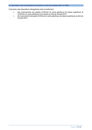 P a g e 15 | 95
LE TRAITEMENT DES AVANCEMENTS DE GRADE AU TITRE DES ANNEES 2017 ET 2018
Il est prévu des dispositions dérogatoires dans le traitement :
 des avancements aux grades d’infirmier en soins généraux de classe supérieure et
d’infirmier en soins généraux hors classe au titre de l’année 2017,
 de l’avancement de grade d’infirmier en soins généraux de classe supérieure au titre de
l’année 2018.
 