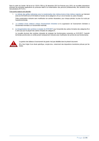 P a g e 2 | 95
Dans le cadre de l’article 148 de la loi n°2015-1785 du 29 décembre 2015 de finances pour 2016, de nouvelles dispositions
prévoient les premières applications du protocole relatif à la modernisation des parcours professionnels, des carrières et des
rémunérations (P.P.C.R.).
Trois points majeurs sont abordés :
1. La refonte des grilles indiciaires avec la revalorisation des indices bruts et des indices majorés qui intervient
entre le 01/01/2016 et le 01/01/2020 en fonction de la catégorie A, B ou C et en fonction du cadre d’emplois.
Cette revalorisation indiciaire sans modification de carrière nécessitera, pour chaque période, la prise d’un acte par
l’autorité territoriale.
2. La création d’une cadence unique d’avancement d’échelon et la suppression de l’avancement d’échelon à
l’ancienneté minimale ou à l’ancienneté maximale.
3. La réorganisation des carrières à compter du 01/01/2017 pour l’ensemble des cadres d’emplois des catégories B et
C ainsi que pour la plupart des cadres d’emplois de catégorie A.
La nouvelle structure des carrières nécessite de reclasser les fonctionnaires concernés au 01/01/2017, l’autorité
territoriale prendra alors un arrêté portant reclassement indiciaire avec modification de carrière de ces fonctionnaires.
La gestion des tableaux d’avancement de grade n’est pas détaillée dans le présent document.
Ell e fera l’objet d’une étude spécifique, compte tenu, notamment des dispositions transitoires prévues par les
textes.
 