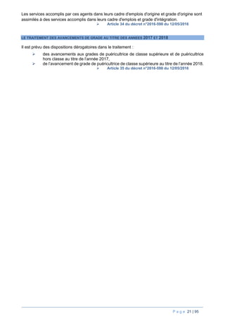 P a g e 21 | 95
Les services accomplis par ces agents dans leurs cadre d'emplois d'origine et grade d'origine sont
assimilés à des services accomplis dans leurs cadre d'emplois et grade d'intégration.
 Article 34 du décret n°2016-598 du 12/05/2016
LE TRAITEMENT DES AVANCEMENTS DE GRADE AU TITRE DES ANNEES 2017 ET 2018
Il est prévu des dispositions dérogatoires dans le traitement :
 des avancements aux grades de puéricultrice de classe supérieure et de puéricultrice
hors classe au titre de l’année 2017,
 de l’avancement de grade de puéricultrice de classe supérieure au titre de l’année 2018.
 Article 35 du décret n°2016-598 du 12/05/2016
 