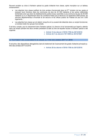 P a g e 37 | 95
Peuvent accéder au choix à l'échelon spécial du grade d'attaché hors classe, après inscription sur un tableau
d'avancement :
 Les attachés hors classe justifiant de trois années d'ancienneté dans le 6ème
échelon de leur grade et
exerçant leurs fonctions dans les communes de plus de 40 000 habitants et les autres collectivités
territoriales ainsi que dans les établissements publics locaux assimilés à une commune de plus de 40 000
habitants ou à un département dans les conditions fixées par le décret du 22 septembre 2000 précité, les
services départementaux d'incendie et de secours et les offices publics de l'habitat de plus de 5 000
logements ;
 Les attachés hors classe qui ont atteint, lorsqu'ils ont ou avaient été détachés dans un emploi fonctionnel,
un échelon doté d'un groupe hors échelle.
Il est tenu compte, pour le classement dans l'échelon spécial, du chevron et de l'ancienneté que l'agent a atteints
dans cet emploi pendant les deux années précédant la date au titre de laquelle l'accès à l'échelon spécial a été
organisé.
 Article 14 du décret n°2016-1798 du 20/12/2016
 Article 22-1 du décret n°87-1099 du 30/12/1987
LE TRAITEMENT DES AVANCEMENTS DE GRADE AU TITRE DES ANNEES 2017 ET 2018
Il est prévu des dispositions dérogatoires dans le traitement de l’avancement de grade d’attaché principal au
titre des années 2017 et 2018.
 Article 28 du décret n°2016-1798 du 20/12/2016
 