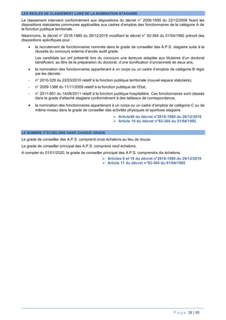 P a g e 39 | 95
LES REGLES DE CLASSEMENT LORS DE LA NOMINATION STAGIAIRE
Le classement intervient conformément aux dispositions du décret n° 2006-1695 du 22/12/2006 fixant les
dispositions statutaires communes applicables aux cadres d’emplois des fonctionnaires de la catégorie A de
la fonction publique territoriale.
Néanmoins, le décret n° 2016-1880 du 26/12/2016 modifiant le décret n° 92-364 du 01/04/1992 prévoit des
dispositions spécifiques pour :
 le recrutement de fonctionnaires nommés dans le grade de conseiller des A.P.S. stagiaire suite à la
réussite du concours externe d’accès audit grade.
Les candidats qui ont présenté lors du concours une épreuve adaptée aux titulaires d’un doctorat
bénéficient, au titre de la préparation du doctorat, d’une bonification d’ancienneté de deux ans,
 la nomination des fonctionnaires appartenant à un corps ou un cadre d’emplois de catégorie B régis
par les décrets :
- n° 2010-329 du 22/03/2010 relatif à la fonction publique territoriale (nouvel espace statutaire),
- n° 2009-1388 du 11/11/2009 relatif à la fonction publique de l’Etat,
- n° 2011-661 du 14/06/2011 relatif à la fonction publique hospitalière. Ces fonctionnaires sont classés
dans le grade d’attaché stagiaire conformément à des tableaux de correspondance,
 la nomination des fonctionnaires appartenant à un corps ou un cadre d’emplois de catégorie C ou de
même niveau dans le grade de conseiller des activités physiques et sportives stagiaire.
 Article56 du décret n°2016-1880 du 26/12/2016
 Article 10 du décret n°92-364 du 01/04/1992
LE NOMBRE D’ECHELONS DANS CHAQUE GRADE
Le grade de conseiller des A.P.S. comprend onze échelons au lieu de douze.
Le grade de conseiller principal des A.P.S. comprend neuf échelons.
A compter du 01/01/2020, le grade de conseiller principal des A.P.S. comprendra dix échelons.
 Articles 6 et 10 du décret n°2016-1880 du 26/12/2016
 Article 17 du décret n°92-364 du 01/04/1992
 