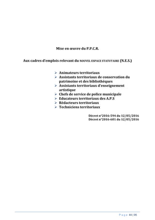P a g e 44 | 95
Mise en œuvre du P.P.C.R.
Aux cadres d’emplois relevant du NOUVEL ESPACE STATUTAIRE (N.E.S.)
 Animateurs territoriaux
 Assistants territoriaux de conservation du
patrimoine et des bibliothèques
 Assistants territoriaux d’enseignement
artistique
 Chefs de service de police municipale
 Educateurs territoriaux des A.P.S
 Rédacteurs territoriaux
 Techniciens territoriaux
Décret n°2016-594 du 12/05/2016
Décret n°2016-601 du 12/05/2016
 