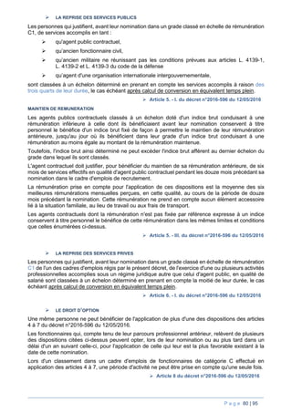 P a g e 80 | 95
 LA REPRISE DES SERVICES PUBLICS
Les personnes qui justifient, avant leur nomination dans un grade classé en échelle de rémunération
C1, de services accomplis en tant :
 qu'agent public contractuel,
 qu’ancien fonctionnaire civil,
 qu’ancien militaire ne réunissant pas les conditions prévues aux articles L. 4139-1,
L. 4139-2 et L. 4139-3 du code de la défense
 qu’agent d'une organisation internationale intergouvernementale,
sont classées à un échelon déterminé en prenant en compte les services accomplis à raison des
trois quarts de leur durée, le cas échéant après calcul de conversion en équivalent temps plein.
 Article 5. - I. du décret n°2016-596 du 12/05/2016
MAINTIEN DE REMUNERATION
Les agents publics contractuels classés à un échelon doté d'un indice brut conduisant à une
rémunération inférieure à celle dont ils bénéficiaient avant leur nomination conservent à titre
personnel le bénéfice d'un indice brut fixé de façon à permettre le maintien de leur rémunération
antérieure, jusqu'au jour où ils bénéficient dans leur grade d'un indice brut conduisant à une
rémunération au moins égale au montant de la rémunération maintenue.
Toutefois, l'indice brut ainsi déterminé ne peut excéder l'indice brut afférent au dernier échelon du
grade dans lequel ils sont classés.
L'agent contractuel doit justifier, pour bénéficier du maintien de sa rémunération antérieure, de six
mois de services effectifs en qualité d'agent public contractuel pendant les douze mois précédant sa
nomination dans le cadre d'emplois de recrutement.
La rémunération prise en compte pour l'application de ces dispositions est la moyenne des six
meilleures rémunérations mensuelles perçues, en cette qualité, au cours de la période de douze
mois précédant la nomination. Cette rémunération ne prend en compte aucun élément accessoire
lié à la situation familiale, au lieu de travail ou aux frais de transport.
Les agents contractuels dont la rémunération n'est pas fixée par référence expresse à un indice
conservent à titre personnel le bénéfice de cette rémunération dans les mêmes limites et conditions
que celles énumérées ci-dessus.
 Article 5. - III. du décret n°2016-596 du 12/05/2016
 LA REPRISE DES SERVICES PRIVES
Les personnes qui justifient, avant leur nomination dans un grade classé en échelle de rémunération
C1 de l'un des cadres d'emplois régis par le présent décret, de l'exercice d'une ou plusieurs activités
professionnelles accomplies sous un régime juridique autre que celui d'agent public, en qualité de
salarié sont classées à un échelon déterminé en prenant en compte la moitié de leur durée, le cas
échéant après calcul de conversion en équivalent temps plein.
 Article 6. - I. du décret n°2016-596 du 12/05/2016
 LE DROIT D’OPTION
Une même personne ne peut bénéficier de l'application de plus d'une des dispositions des articles
4 à 7 du décret n°2016-596 du 12/05/2016.
Les fonctionnaires qui, compte tenu de leur parcours professionnel antérieur, relèvent de plusieurs
des dispositions citées ci-dessus peuvent opter, lors de leur nomination ou au plus tard dans un
délai d'un an suivant celle-ci, pour l'application de celle qui leur est la plus favorable existant à la
date de cette nomination.
Lors d'un classement dans un cadre d'emplois de fonctionnaires de catégorie C effectué en
application des articles 4 à 7, une période d'activité ne peut être prise en compte qu'une seule fois.
 Article 8 du décret n°2016-596 du 12/05/2016
 