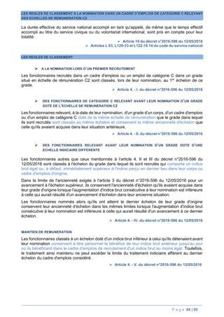 P a g e 84 | 95
LES REGLES DE CLASSEMENT A LA NOMINATION DANS UN CADRE D’EMPLOIS DE CATEGORIE C RELEVANT
DES ECHELLES DE REMUNERATION C2
La durée effective du service national accompli en tant qu'appelé, de même que le temps effectif
accompli au titre du service civique ou du volontariat international, sont pris en compte pour leur
totalité.
 Article 10 du décret n°2016-596 du 12/05/2016
 Articles L 63, L120-33 et L122-16 14 du code du service national
LES REGLES DE CLASSEMENT
 A LA NOMINATION LORS D’UN PREMIER RECRUTEMENT
Les fonctionnaires recrutés dans un cadre d'emplois ou un emploi de catégorie C dans un grade
situé en échelle de rémunération C2 sont classés, lors de leur nomination, au 1er
échelon de ce
grade.
 Article 4. - I. du décret n°2016-596 du 12/05/2016
 DES FONCTIONNAIRES DE CATEGORIE C RELEVANT AVANT LEUR NOMINATION D’UN GRADE
DOTE DE L’ECHELLE DE REMUNERATION C2
Les fonctionnaires relevant, à la date de leur nomination, d'un grade d'un corps, d'un cadre d'emplois
ou d'un emploi de catégorie C doté de la même échelle de rémunération que le grade dans lequel
ils sont recrutés sont classés au même échelon et conservent la même ancienneté d'échelon que
celle qu'ils avaient acquise dans leur situation antérieure.
 Article 4. - II. du décret n°2016-596 du 12/05/2016
 DES FONCTIONNAIRES RELEVANT AVANT LEUR NOMINATION D’UN GRADE DOTE D’UNE
ECHELLE INDICIAIRE DIFFERENTE
Les fonctionnaires autres que ceux mentionnés à l’article 4. II et III du décret n°2016-596 du
12/05/2016 sont classés à l'échelon du grade dans lequel ils sont recrutés qui comporte un indice
brut égal ou, à défaut, immédiatement supérieur à l'indice perçu en dernier lieu dans leur corps ou
cadre d'emplois d'origine.
Dans la limite de l'ancienneté exigée à l'article 3 du décret n°2016-596 du 12/05/2016 pour un
avancement à l'échelon supérieur, ils conservent l'ancienneté d'échelon qu'ils avaient acquise dans
leur grade d'origine lorsque l'augmentation d'indice brut consécutive à leur nomination est inférieure
à celle qui aurait résulté d'un avancement d'échelon dans leur ancienne situation.
Les fonctionnaires nommés alors qu'ils ont atteint le dernier échelon de leur grade d'origine
conservent leur ancienneté d'échelon dans les mêmes limites lorsque l'augmentation d'indice brut
consécutive à leur nomination est inférieure à celle qui aurait résulté d'un avancement à ce dernier
échelon.
 Article 4. - IV. du décret n°2016-596 du 12/05/2016
MAINTIEN DE REMUNERATION
Les fonctionnaires classés à un échelon doté d'un indice brut inférieur à celui qu'ils détenaient avant
leur nomination conservent à titre personnel le bénéfice de leur indice brut antérieur jusqu'au jour
où ils bénéficient dans le cadre d'emplois de recrutement d'un indice brut au moins égal. Toutefois,
le traitement ainsi maintenu ne peut excéder la limite du traitement indiciaire afférent au dernier
échelon du cadre d'emplois considéré.
 Article 4. - V. du décret n°2016-596 du 12/05/2016
 