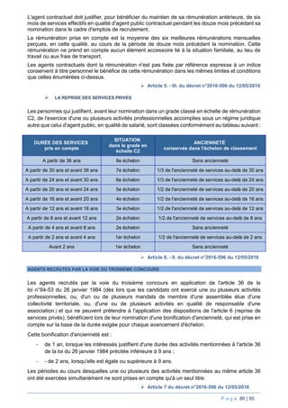 P a g e 86 | 95
L'agent contractuel doit justifier, pour bénéficier du maintien de sa rémunération antérieure, de six
mois de services effectifs en qualité d'agent public contractuel pendant les douze mois précédant sa
nomination dans le cadre d'emplois de recrutement.
La rémunération prise en compte est la moyenne des six meilleures rémunérations mensuelles
perçues, en cette qualité, au cours de la période de douze mois précédant la nomination. Cette
rémunération ne prend en compte aucun élément accessoire lié à la situation familiale, au lieu de
travail ou aux frais de transport.
Les agents contractuels dont la rémunération n'est pas fixée par référence expresse à un indice
conservent à titre personnel le bénéfice de cette rémunération dans les mêmes limites et conditions
que celles énumérées ci-dessus.
 Article 5. - III. du décret n°2016-596 du 12/05/2016
 LA REPRISE DES SERVICES PRIVES
Les personnes qui justifient, avant leur nomination dans un grade classé en échelle de rémunération
C2, de l'exercice d'une ou plusieurs activités professionnelles accomplies sous un régime juridique
autre que celui d'agent public, en qualité de salarié, sont classées conformément au tableau suivant :
DURÉE DES SERVICES
pris en compte
SITUATION
dans le grade en
échelle C2
ANCIENNETÉ
conservée dans l'échelon de classement
A partir de 36 ans 8e échelon Sans ancienneté
A partir de 30 ans et avant 36 ans 7e échelon 1/3 de l'ancienneté de services au-delà de 30 ans
A partir de 24 ans et avant 30 ans 6e échelon 1/3 de l'ancienneté de services au-delà de 24 ans
A partir de 20 ans et avant 24 ans 5e échelon 1/2 de l'ancienneté de services au-delà de 20 ans
A partir de 16 ans et avant 20 ans 4e échelon 1/2 de l'ancienneté de services au-delà de 16 ans
A partir de 12 ans et avant 16 ans 3e échelon 1/2 de l'ancienneté de services au-delà de 12 ans
A partir de 8 ans et avant 12 ans 2e échelon 1/2 de l'ancienneté de services au-delà de 8 ans
A partir de 4 ans et avant 8 ans 2e échelon Sans ancienneté
A partir de 2 ans et avant 4 ans 1er échelon 1/2 de l'ancienneté de services au-delà de 2 ans
Avant 2 ans 1er échelon Sans ancienneté
 Article 6. - II. du décret n°2016-596 du 12/05/2016
AGENTS RECRUTES PAR LA VOIE DU TROISIEME CONCOURS
Les agents recrutés par la voie du troisième concours en application de l'article 36 de la
loi n°84-53 du 26 janvier 1984 (dès lors que les candidats ont exercé une ou plusieurs activités
professionnelles, ou, d'un ou de plusieurs mandats de membre d'une assemblée élue d'une
collectivité territoriale, ou, d'une ou de plusieurs activités en qualité de responsable d'une
association.) et qui ne peuvent prétendre à l'application des dispositions de l'article 6 (reprise de
services privés), bénéficient lors de leur nomination d'une bonification d'ancienneté, qui est prise en
compte sur la base de la durée exigée pour chaque avancement d'échelon.
Cette bonification d'ancienneté est :
- de 1 an, lorsque les intéressés justifient d'une durée des activités mentionnées à l'article 36
de la loi du 26 janvier 1984 précitée inférieure à 9 ans ;
- - de 2 ans, lorsqu'elle est égale ou supérieure à 9 ans.
Les périodes au cours desquelles une ou plusieurs des activités mentionnées au même article 36
ont été exercées simultanément ne sont prises en compte qu'à un seul titre.
 Article 7 du décret n°2016-596 du 12/05/2016
 