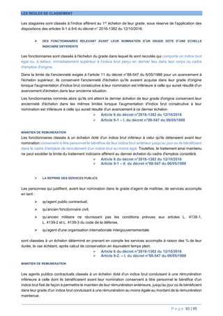 P a g e 93 | 95
LES REGLES DE CLASSEMENT
Les stagiaires sont classés à l'indice afférent au 1er échelon de leur grade, sous réserve de l'application des
dispositions des articles 9-1 à 9-6 du décret n° 2016-1382 du 12/10/2016.
 DES FONCTIONNAIRES RELEVANT AVANT LEUR NOMINATION D’UN GRADE DOTE D’UNE ECHELLE
INDICIAIRE DIFFERENTE
Les fonctionnaires sont classés à l'échelon du grade dans lequel ils sont recrutés qui comporte un indice brut
égal ou, à défaut, immédiatement supérieur à l'indice brut perçu en dernier lieu dans leur corps ou cadre
d'emplois d'origine.
Dans la limite de l'ancienneté exigée à l'article 11 du décret n°88-547 du 6/05/1988 pour un avancement à
l'échelon supérieur, ils conservent l'ancienneté d'échelon qu'ils avaient acquise dans leur grade d'origine
lorsque l'augmentation d'indice brut consécutive à leur nomination est inférieure à celle qui aurait résulté d'un
avancement d'échelon dans leur ancienne situation.
Les fonctionnaires nommés alors qu'ils ont atteint le dernier échelon de leur grade d'origine conservent leur
ancienneté d'échelon dans les mêmes limites lorsque l'augmentation d'indice brut consécutive à leur
nomination est inférieure à celle qui aurait résulté d'un avancement à ce dernier échelon.
 Article 6 du décret n°2016-1382 du 12/10/2016
 Article 9-1 – I. du décret n°88-547 du 06/05/1988
MAINTIEN DE REMUNERATION
Les fonctionnaires classés à un échelon doté d'un indice brut inférieur à celui qu'ils détenaient avant leur
nomination conservent à titre personnel le bénéfice de leur indice brut antérieur jusqu'au jour où ils bénéficient
dans le cadre d'emplois de recrutement d'un indice brut au moins égal. Toutefois, le traitement ainsi maintenu
ne peut excéder la limite du traitement indiciaire afférent au dernier échelon du cadre d'emplois considéré.
 Article 6 du décret n°2016-1382 du 12/10/2016
 Article 9-1 – II. du décret n°88-547 du 06/05/1988
 LA REPRISE DES SERVICES PUBLICS
Les personnes qui justifient, avant leur nomination dans le grade d’agent de maîtrise, de services accomplis
en tant :
 qu'agent public contractuel,
 qu’ancien fonctionnaire civil,
 qu’ancien militaire ne réunissant pas les conditions prévues aux articles L. 4139-1,
L. 4139-2 et L. 4139-3 du code de la défense,
 qu’agent d'une organisation internationale intergouvernementale
sont classées à un échelon déterminé en prenant en compte les services accomplis à raison des ¾ de leur
durée, le cas échéant, après calcul de conservation en équivalent temps plein.
 Article 6 du décret n°2016-1382 du 12/10/2016
 Article 9-2. – I. du décret n°88-547 du 06/05/1988
MAINTIEN DE REMUNERATION
Les agents publics contractuels classés à un échelon doté d'un indice brut conduisant à une rémunération
inférieure à celle dont ils bénéficiaient avant leur nomination conservent à titre personnel le bénéfice d'un
indice brut fixé de façon à permettre le maintien de leur rémunération antérieure, jusqu'au jour où ils bénéficient
dans leur grade d'un indice brut conduisant à une rémunération au moins égale au montant de la rémunération
maintenue.
 
