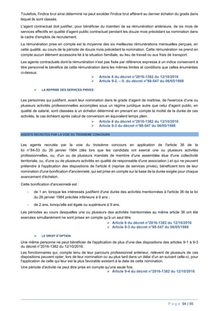 P a g e 94 | 95
Toutefois, l'indice brut ainsi déterminé ne peut excéder l'indice brut afférent au dernier échelon du grade dans
lequel ils sont classés.
L'agent contractuel doit justifier, pour bénéficier du maintien de sa rémunération antérieure, de six mois de
services effectifs en qualité d'agent public contractuel pendant les douze mois précédant sa nomination dans
le cadre d'emplois de recrutement.
La rémunération prise en compte est la moyenne des six meilleures rémunérations mensuelles perçues, en
cette qualité, au cours de la période de douze mois précédant la nomination. Cette rémunération ne prend en
compte aucun élément accessoire lié à la situation familiale, au lieu de travail ou aux frais de transport.
Les agents contractuels dont la rémunération n'est pas fixée par référence expresse à un indice conservent à
titre personnel le bénéfice de cette rémunération dans les mêmes limites et conditions que celles énumérées
ci-dessus.
 Article 6 du décret n°2016-1382 du 12/10/2016
 Article 9-2. – II. du décret n°88-547 du 06/05/1988
 LA REPRISE DES SERVICES PRIVES
Les personnes qui justifient, avant leur nomination dans le grade d’agent de maîtrise, de l'exercice d'une ou
plusieurs activités professionnelles accomplies sous un régime juridique autre que celui d'agent public, en
qualité de salarié, sont classées à un échelon déterminé en prenant en compte la moitié de la durée de ces
activités, le cas échéant après calcul de conversion en équivalent temps plein.
 Article 6 du décret n°2016-1382 du 12/10/2016
 Article 9-3 du décret n°88-547 du 06/05/1988
AGENTS RECRUTES PAR LA VOIE DU TROISIEME CONCOURS
Les agents recrutés par la voie du troisième concours en application de l'article 36 de la
loi n°84-53 du 26 janvier 1984 (dès lors que les candidats ont exercé une ou plusieurs activités
professionnelles, ou, d'un ou de plusieurs mandats de membre d'une assemblée élue d'une collectivité
territoriale, ou, d'une ou de plusieurs activités en qualité de responsable d'une association.) et qui ne peuvent
prétendre à l'application des dispositions de l'article 6 (reprise de services privés), bénéficient lors de leur
nomination d'une bonification d'ancienneté, qui est prise en compte sur la base de la durée exigée pour chaque
avancement d'échelon.
Cette bonification d'ancienneté est :
- de 1 an, lorsque les intéressés justifient d'une durée des activités mentionnées à l'article 36 de la loi
du 26 janvier 1984 précitée inférieure à 9 ans ;
- de 2 ans, lorsqu'elle est égale ou supérieure à 9 ans.
Les périodes au cours desquelles une ou plusieurs des activités mentionnées au même article 36 ont été
exercées simultanément ne sont prises en compte qu'à un seul titre.
 Article 6 du décret n°2016-1382 du 12/10/2016
 Article 9-3 du décret n°88-547 du 06/05/1988
 LE DROIT D’OPTION
Une même personne ne peut bénéficier de l'application de plus d'une des dispositions des articles 9-1 à 9-3
du décret n°2016-1382 du 12/10/2016.
Les fonctionnaires qui, compte tenu de leur parcours professionnel antérieur, relèvent de plusieurs de ces
dispositions peuvent opter, lors de leur nomination ou au plus tard dans un délai d'un an suivant celle-ci, pour
l'application de celle qui leur est la plus favorable existant à la date de cette nomination.
Une période d'activité ne peut être prise en compte qu'une seule fois.
 Article 9-4 du décret n°2016-1382 du 12/10/2016
 