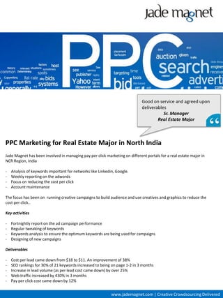 Good on service and agreed upon
                                                                             deliverables
                                                                                        Sr. Manager
                                                                                     Real Estate Major



PPC Marketing for Real Estate Major in North India
Jade Magnet has been involved in managing pay per click marketing on different portals for a real estate major in
NCR Region, India

-   Analysis of keywords important for networks like Linkedin, Google.
-   Weekly reporting on the adwords
-   Focus on reducing the cost per click
-   Account maintenance

The focus has been on running creative campaigns to build audience and use creatives and graphics to reduce the
cost per click..

Key activities

-   Fortnightly report on the ad campaign performance
-   Regular tweaking of keywords
-   Keywords analysis to ensure the optimum keywords are being used for campaigns
-   Designing of new campaigns

Deliverables

-   Cost per lead came down from $18 to $11. An improvement of 38%
-   SEO rankings for 30% of 21 keywords increased to being on page 1-2 in 3 months
-   Increase in lead volume (as per lead cost came down) by over 25%
-   Web traffic increased by 430% in 3 months
-   Pay per click cost came down by 12%


                                                            www.jademagnet.com | Creative Crowdsourcing Delivered
 