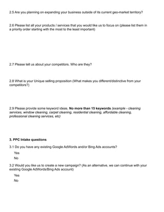 2.5 Are you planning on expanding your business outside of its current geo-market territory?
2.6 Please list all your products / services that you would like us to focus on (please list them in
a priority order starting with the most to the least important)
2.7 Please tell us about your competitors. Who are they?
2.8 What is your Unique selling proposition (What makes you different/distinctive from your
competitors?)
2.9 Please provide some keyword ideas. No more than 15 keywords (example - cleaning
services, window cleaning, carpet cleaning, residential cleaning, affordable cleaning,
professional cleaning services, etc)
3. PPC Intake questions
3.1 Do you have any existing Google AdWords and/or Bing Ads accounts?
Yes
No
3.2 Would you like us to create a new campaign? (As an alternative, we can continue with your
existing Google AdWords/Bing Ads account)
Yes
No
 