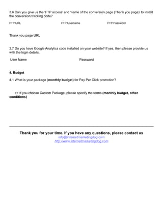 3.6 Can you give us the ‘FTP access’ and ‘name of the conversion page (Thank you page)’ to install
the conversion tracking code?
FTP URL FTP Username FTP Password
Thank you page URL
3.7 Do you have Google Analytics code installed on your website? If yes, then please provide us
with the login details.
User Name Password
4. Budget
4.1 What is your package (monthly budget) for Pay Per Click promotion?
>> If you choose Custom Package, please specify the terms (monthly budget, other
conditions)
Thank you for your time. If you have any questions, please contact us
info@internetmarketingdog.com
http://www.internetmarketingdog.com
 