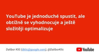 Confidential & Proprietary
YouTube je jednoduché spustit, ale
obtížně se vyhodnocuje a ještě
složitěji optimalizuje
Dalibor Klíč (dklic@google.com), @DaliborKlic
 