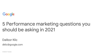 Confidential + Proprietary
Confidential + Proprietary
5 Performance marketing questions you
should be asking in 2021
Dalibor Klic
dklic@google.com
 