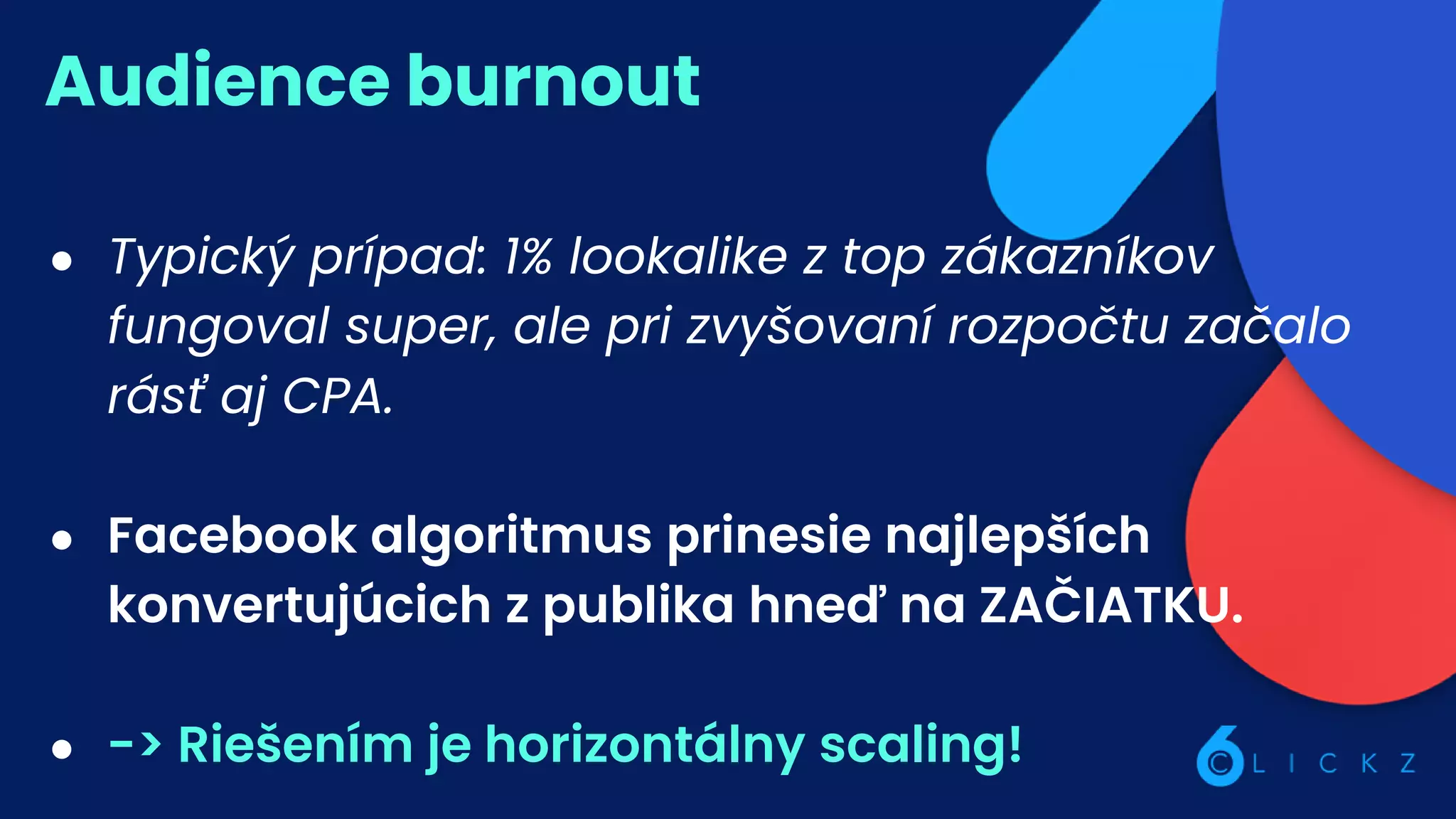 Audience burnout
● Typický prípad: 1% lookalike z top zákazníkov
fungoval super, ale pri zvyšovaní rozpočtu začalo
rásť aj CPA.
● Facebook algoritmus prinesie najlepších
konvertujúcich z publika hneď na ZAČIATKU.
● -> Riešením je horizontálny scaling!
 