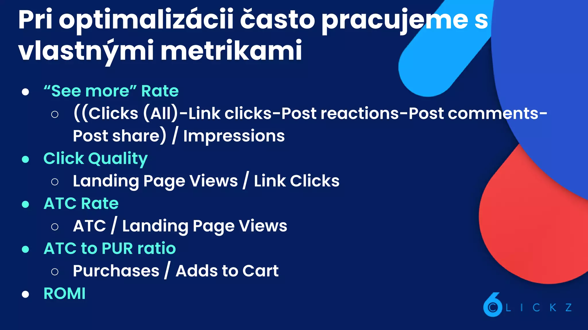 Pri optimalizácii často pracujeme s
vlastnými metrikami
● “See more” Rate
○ ((Clicks (All)-Link clicks-Post reactions-Post comments-
Post share) / Impressions
● Click Quality
○ Landing Page Views / Link Clicks
● ATC Rate
○ ATC / Landing Page Views
● ATC to PUR ratio
○ Purchases / Adds to Cart
● ROMI
 