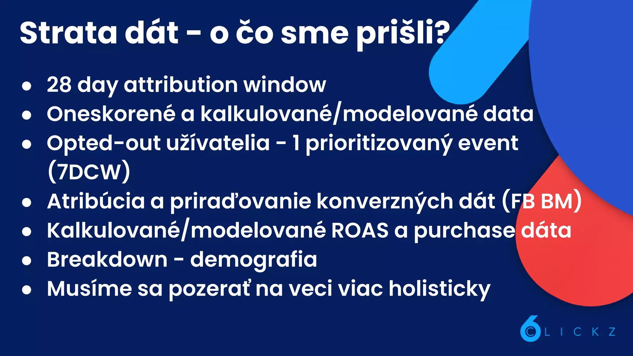 Strata dát - o čo sme prišli?
● 28 day attribution window
● Oneskorené a kalkulované/modelované data
● Opted-out užívatelia - 1 prioritizovaný event
(7DCW)
● Atribúcia a priraďovanie konverzných dát (FB BM)
● Kalkulované/modelované ROAS a purchase dáta
● Breakdown - demografia
● Musíme sa pozerať na veci viac holisticky
 
