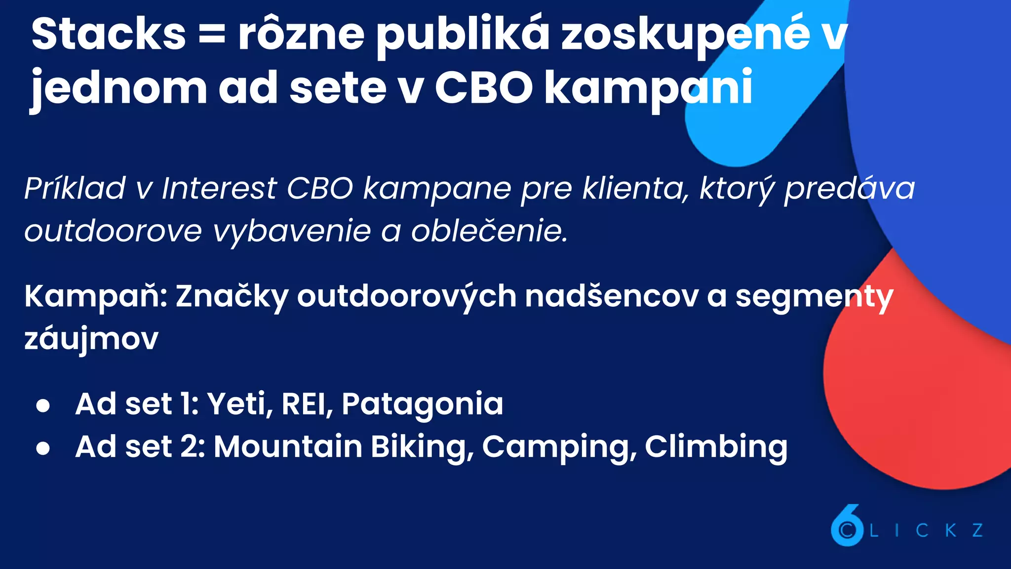 Stacks = rôzne publiká zoskupené v
jednom ad sete v CBO kampani
Príklad v Interest CBO kampane pre klienta, ktorý predáva
outdoorove vybavenie a oblečenie.
Kampaň: Značky outdoorových nadšencov a segmenty
záujmov
● Ad set 1: Yeti, REI, Patagonia
● Ad set 2: Mountain Biking, Camping, Climbing
 